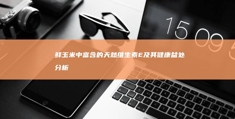 鲜玉米中富含的天然维生素E及其健康益处分析